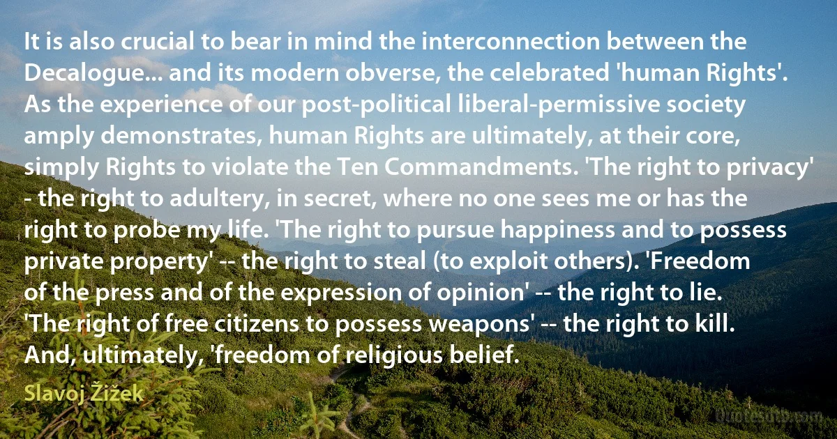 It is also crucial to bear in mind the interconnection between the Decalogue... and its modern obverse, the celebrated 'human Rights'. As the experience of our post-political liberal-permissive society amply demonstrates, human Rights are ultimately, at their core, simply Rights to violate the Ten Commandments. 'The right to privacy' - the right to adultery, in secret, where no one sees me or has the right to probe my life. 'The right to pursue happiness and to possess private property' -- the right to steal (to exploit others). 'Freedom of the press and of the expression of opinion' -- the right to lie. 'The right of free citizens to possess weapons' -- the right to kill. And, ultimately, 'freedom of religious belief. (Slavoj Žižek)