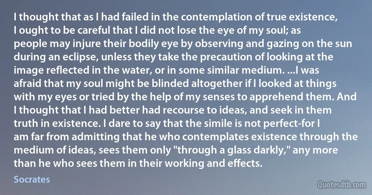 I thought that as I had failed in the contemplation of true existence, I ought to be careful that I did not lose the eye of my soul; as people may injure their bodily eye by observing and gazing on the sun during an eclipse, unless they take the precaution of looking at the image reflected in the water, or in some similar medium. ...I was afraid that my soul might be blinded altogether if I looked at things with my eyes or tried by the help of my senses to apprehend them. And I thought that I had better had recourse to ideas, and seek in them truth in existence. I dare to say that the simile is not perfect-for I am far from admitting that he who contemplates existence through the medium of ideas, sees them only "through a glass darkly," any more than he who sees them in their working and effects. (Socrates)