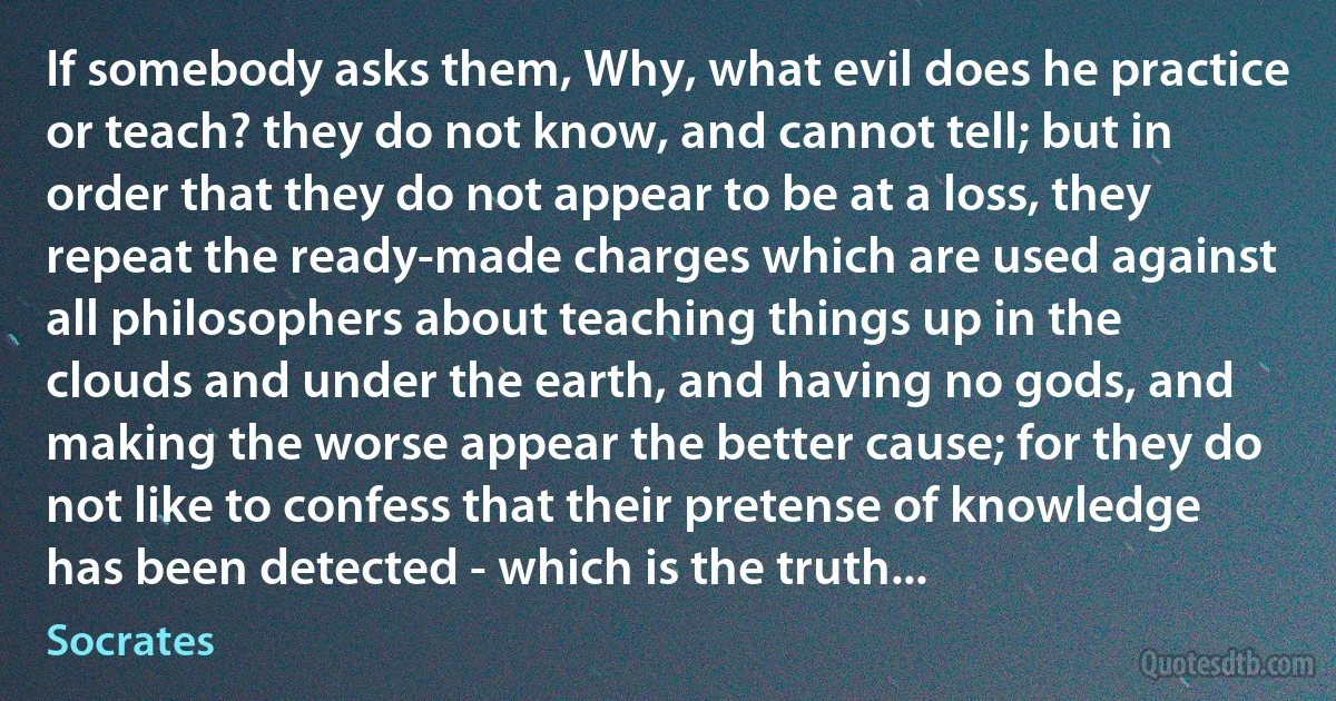 If somebody asks them, Why, what evil does he practice or teach? they do not know, and cannot tell; but in order that they do not appear to be at a loss, they repeat the ready-made charges which are used against all philosophers about teaching things up in the clouds and under the earth, and having no gods, and making the worse appear the better cause; for they do not like to confess that their pretense of knowledge has been detected - which is the truth... (Socrates)