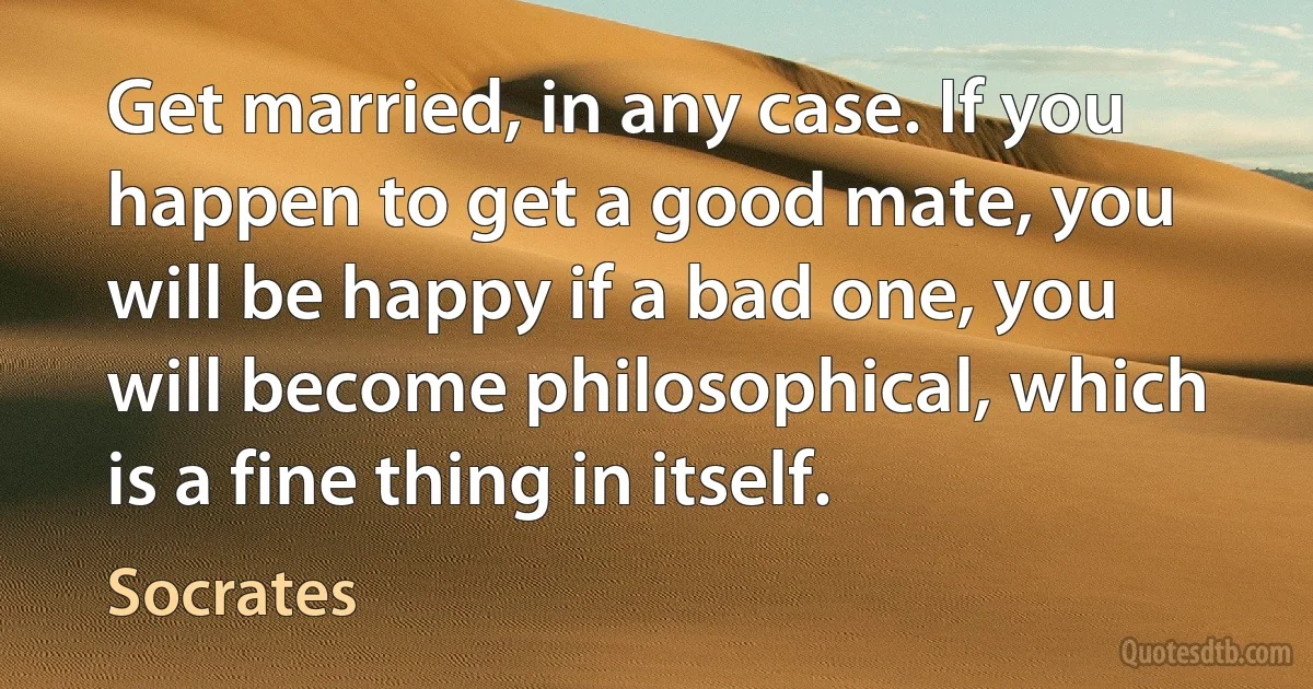 Get married, in any case. If you happen to get a good mate, you will be happy if a bad one, you will become philosophical, which is a fine thing in itself. (Socrates)