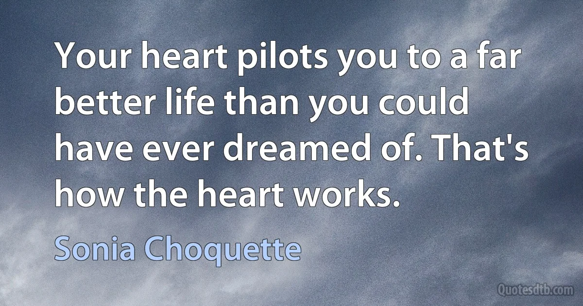 Your heart pilots you to a far better life than you could have ever dreamed of. That's how the heart works. (Sonia Choquette)