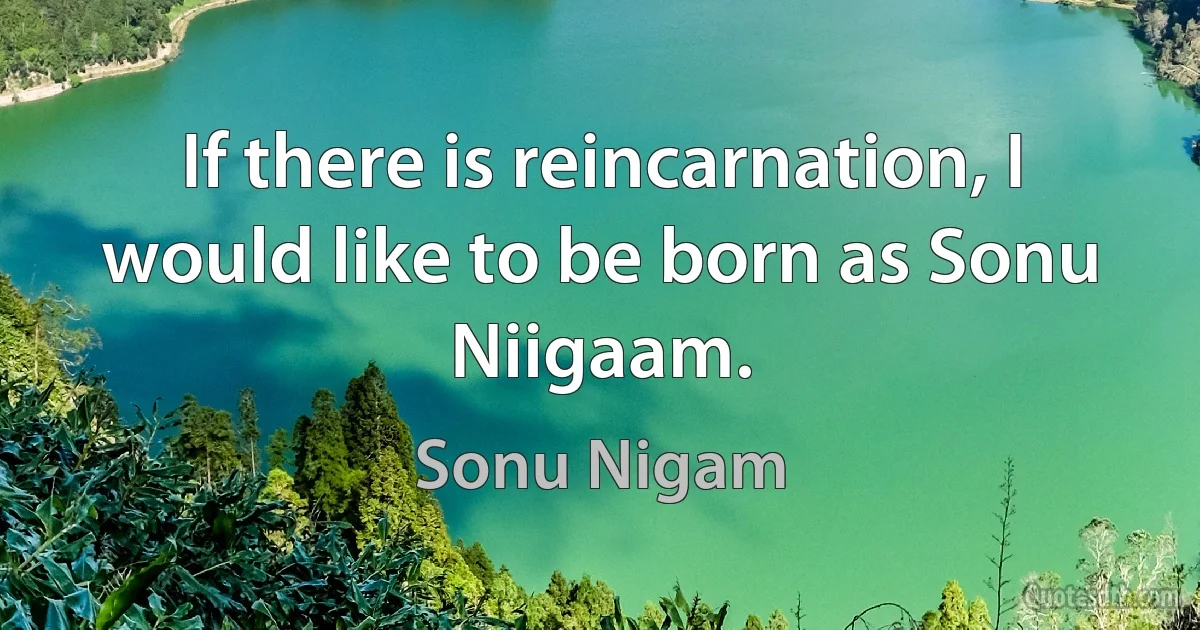 If there is reincarnation, I would like to be born as Sonu Niigaam. (Sonu Nigam)