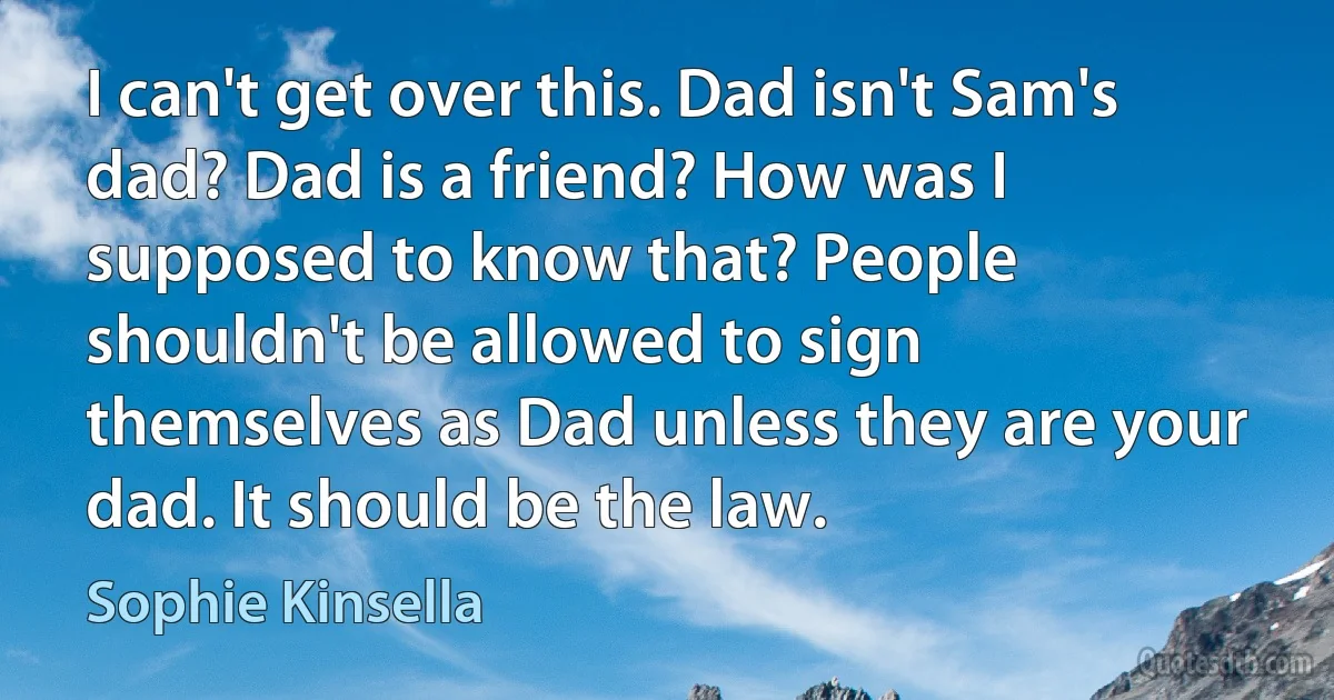 I can't get over this. Dad isn't Sam's dad? Dad is a friend? How was I supposed to know that? People shouldn't be allowed to sign themselves as Dad unless they are your dad. It should be the law. (Sophie Kinsella)