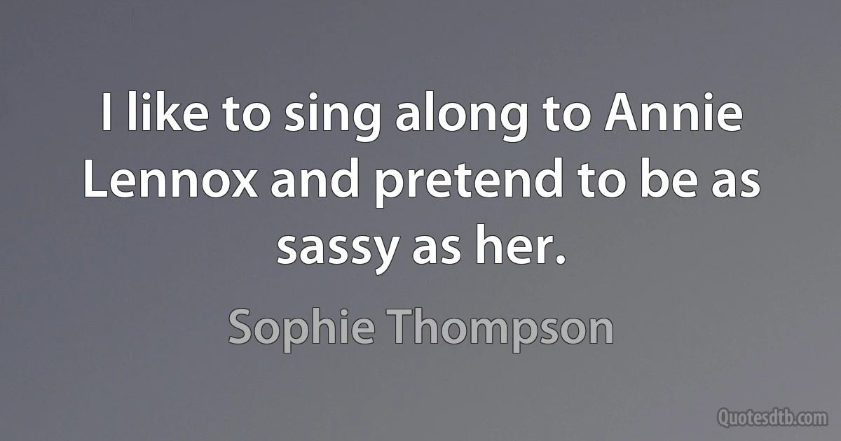 I like to sing along to Annie Lennox and pretend to be as sassy as her. (Sophie Thompson)