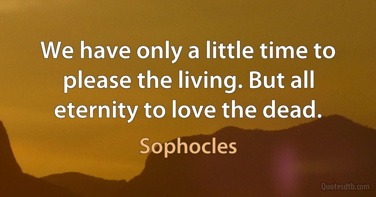 We have only a little time to please the living. But all eternity to love the dead. (Sophocles)