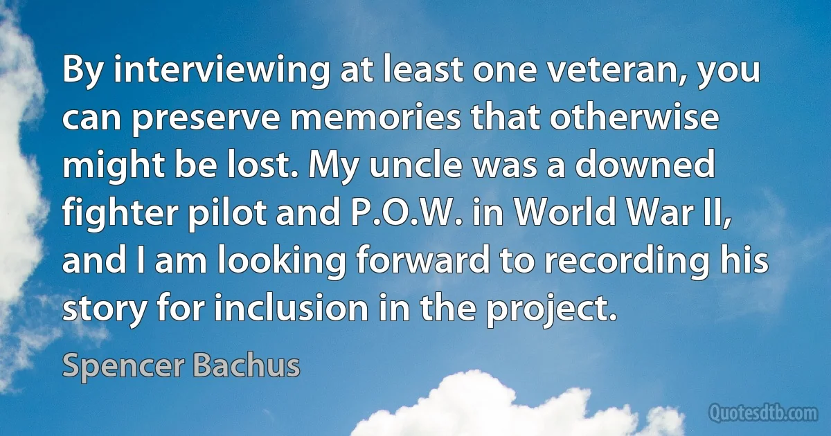 By interviewing at least one veteran, you can preserve memories that otherwise might be lost. My uncle was a downed fighter pilot and P.O.W. in World War II, and I am looking forward to recording his story for inclusion in the project. (Spencer Bachus)