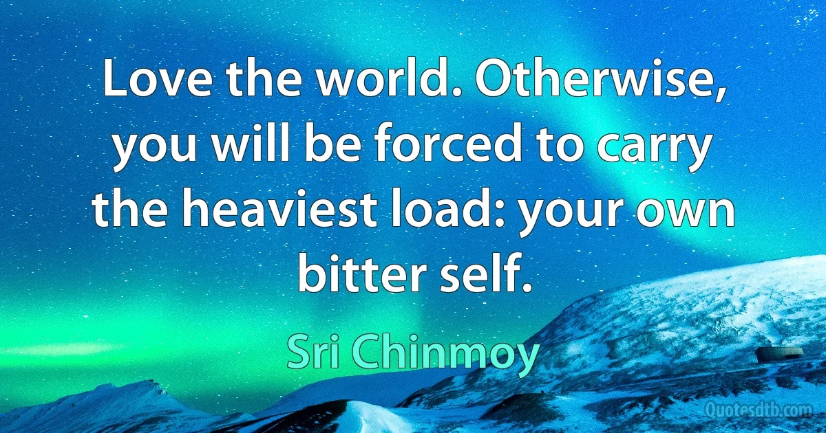 Love the world. Otherwise, you will be forced to carry the heaviest load: your own bitter self. (Sri Chinmoy)