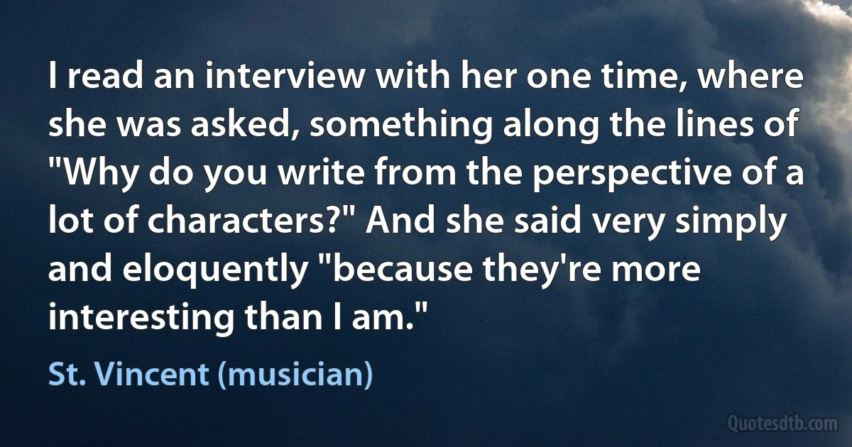 I read an interview with her one time, where she was asked, something along the lines of "Why do you write from the perspective of a lot of characters?" And she said very simply and eloquently "because they're more interesting than I am." (St. Vincent (musician))