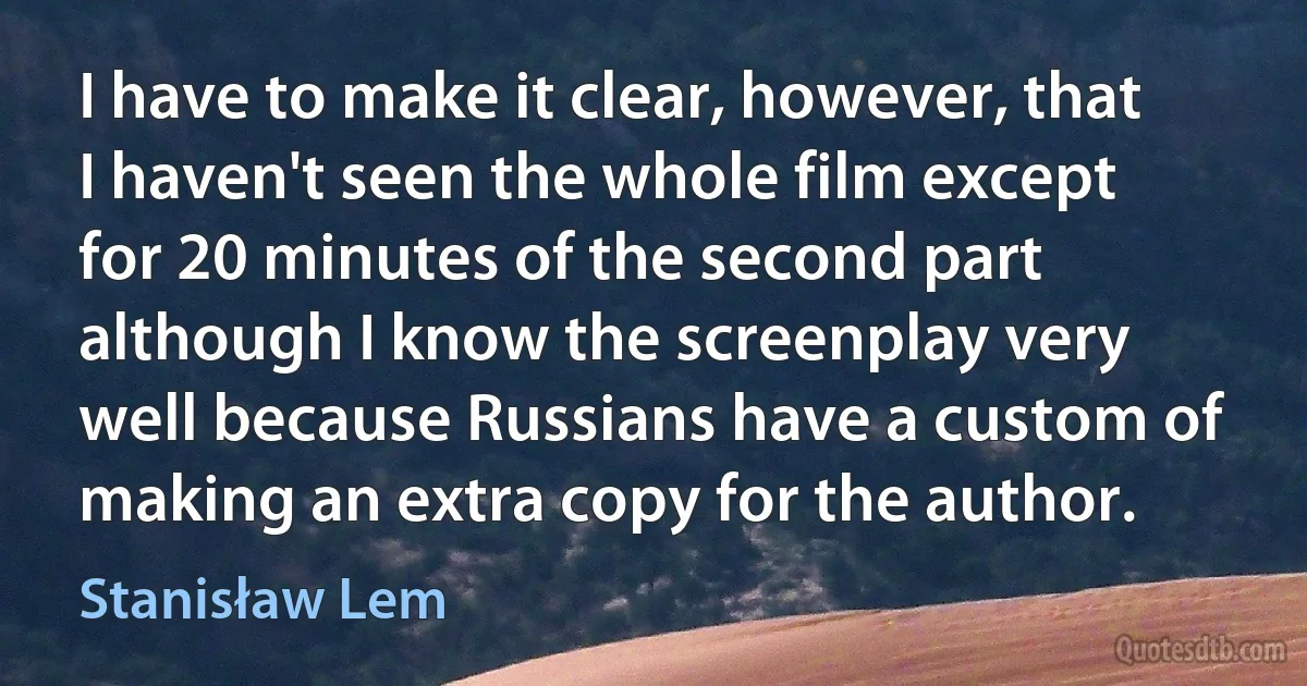 I have to make it clear, however, that I haven't seen the whole film except for 20 minutes of the second part although I know the screenplay very well because Russians have a custom of making an extra copy for the author. (Stanisław Lem)