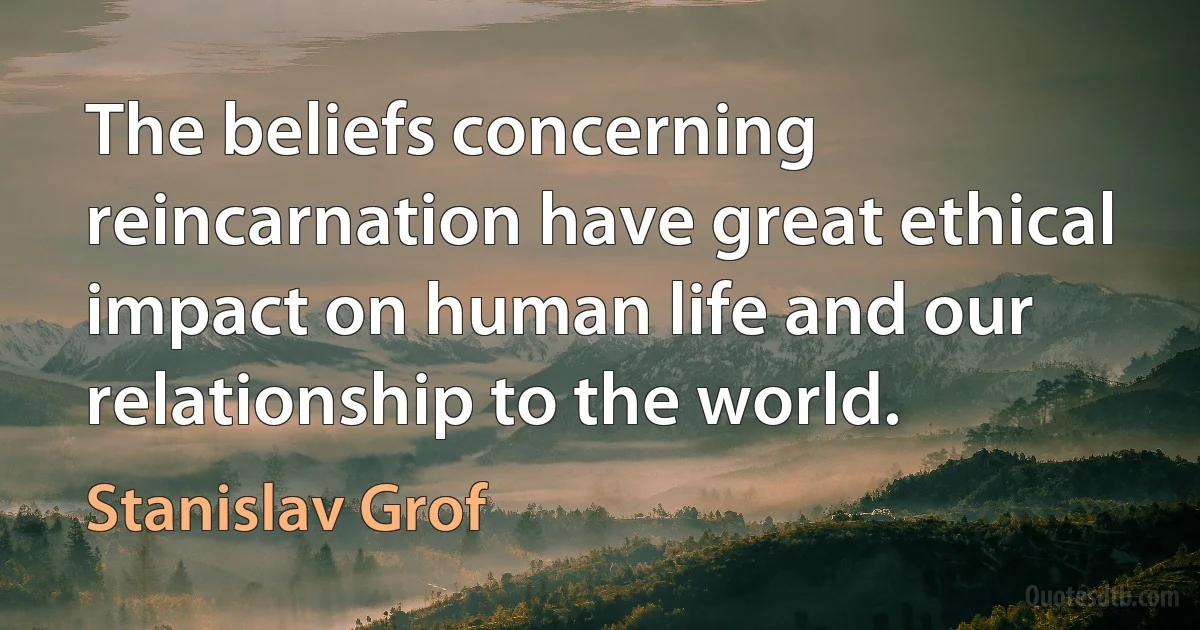 The beliefs concerning reincarnation have great ethical impact on human life and our relationship to the world. (Stanislav Grof)