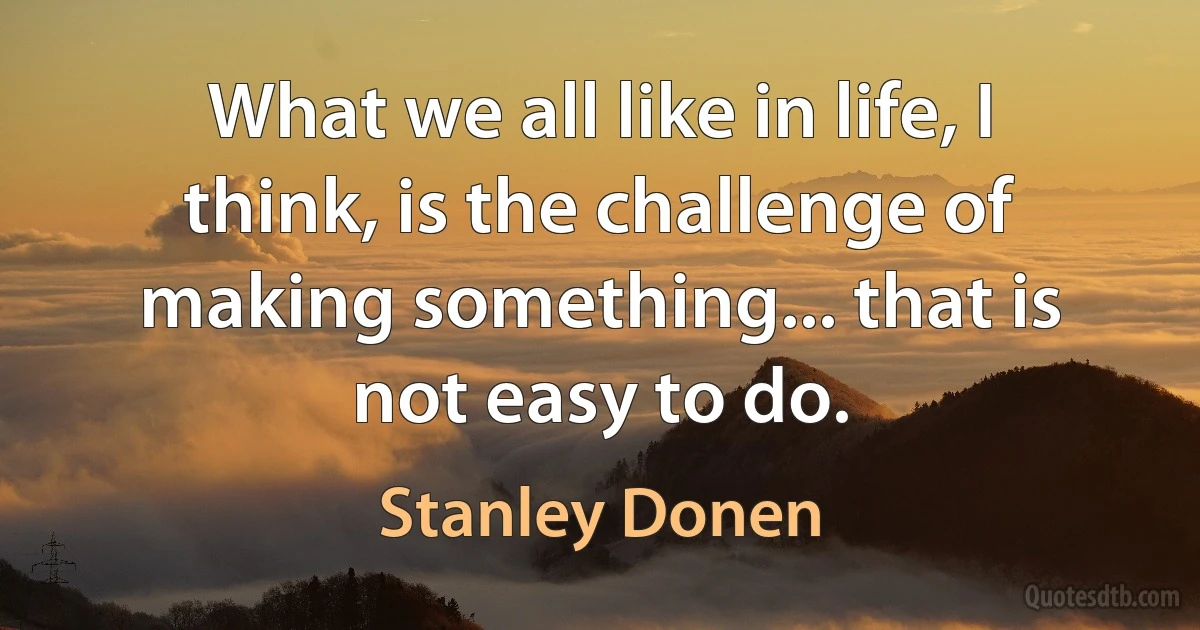 What we all like in life, I think, is the challenge of making something... that is not easy to do. (Stanley Donen)