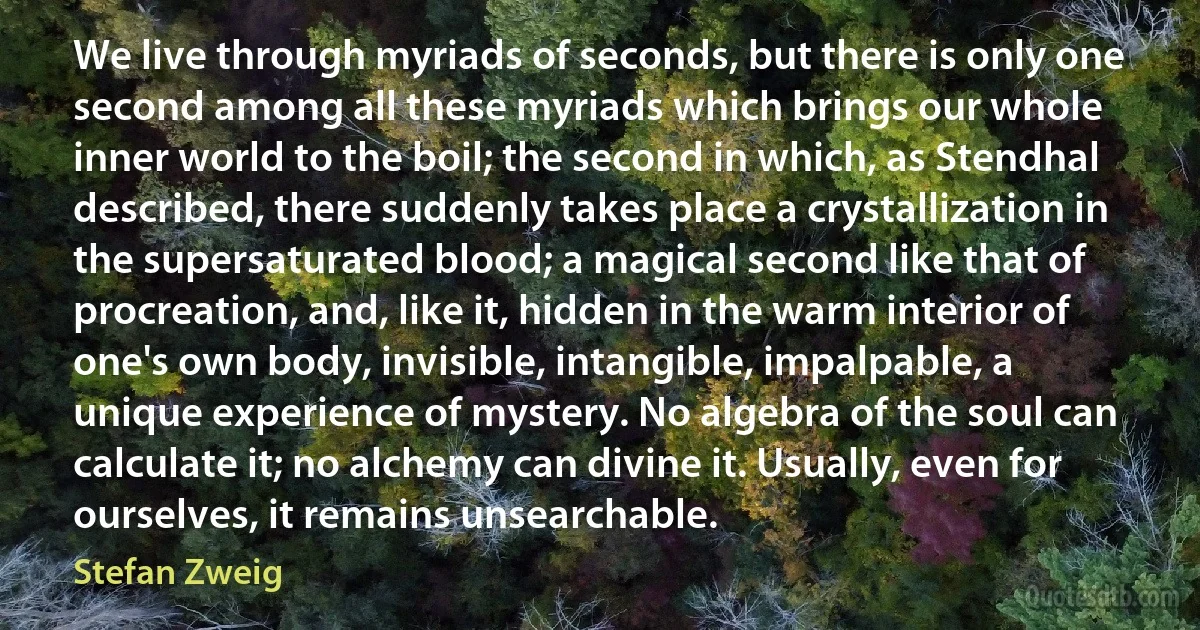 We live through myriads of seconds, but there is only one second among all these myriads which brings our whole inner world to the boil; the second in which, as Stendhal described, there suddenly takes place a crystallization in the supersaturated blood; a magical second like that of procreation, and, like it, hidden in the warm interior of one's own body, invisible, intangible, impalpable, a unique experience of mystery. No algebra of the soul can calculate it; no alchemy can divine it. Usually, even for ourselves, it remains unsearchable. (Stefan Zweig)