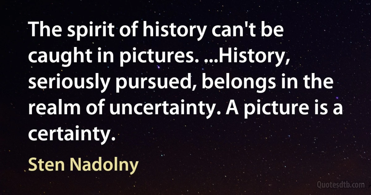 The spirit of history can't be caught in pictures. ...History, seriously pursued, belongs in the realm of uncertainty. A picture is a certainty. (Sten Nadolny)