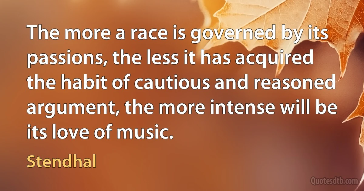 The more a race is governed by its passions, the less it has acquired the habit of cautious and reasoned argument, the more intense will be its love of music. (Stendhal)