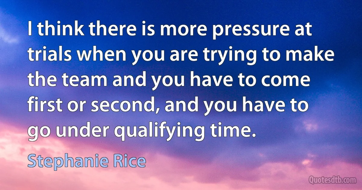 I think there is more pressure at trials when you are trying to make the team and you have to come first or second, and you have to go under qualifying time. (Stephanie Rice)