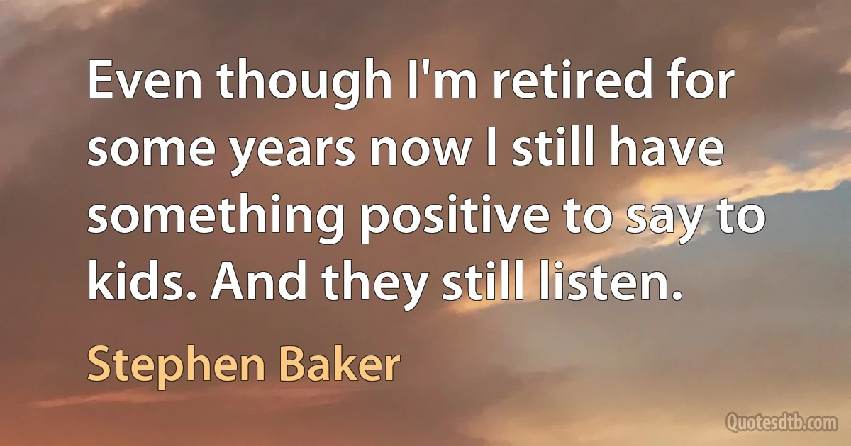 Even though I'm retired for some years now I still have something positive to say to kids. And they still listen. (Stephen Baker)