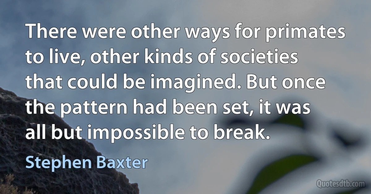 There were other ways for primates to live, other kinds of societies that could be imagined. But once the pattern had been set, it was all but impossible to break. (Stephen Baxter)