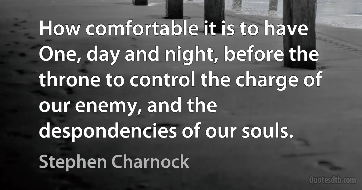 How comfortable it is to have One, day and night, before the throne to control the charge of our enemy, and the despondencies of our souls. (Stephen Charnock)