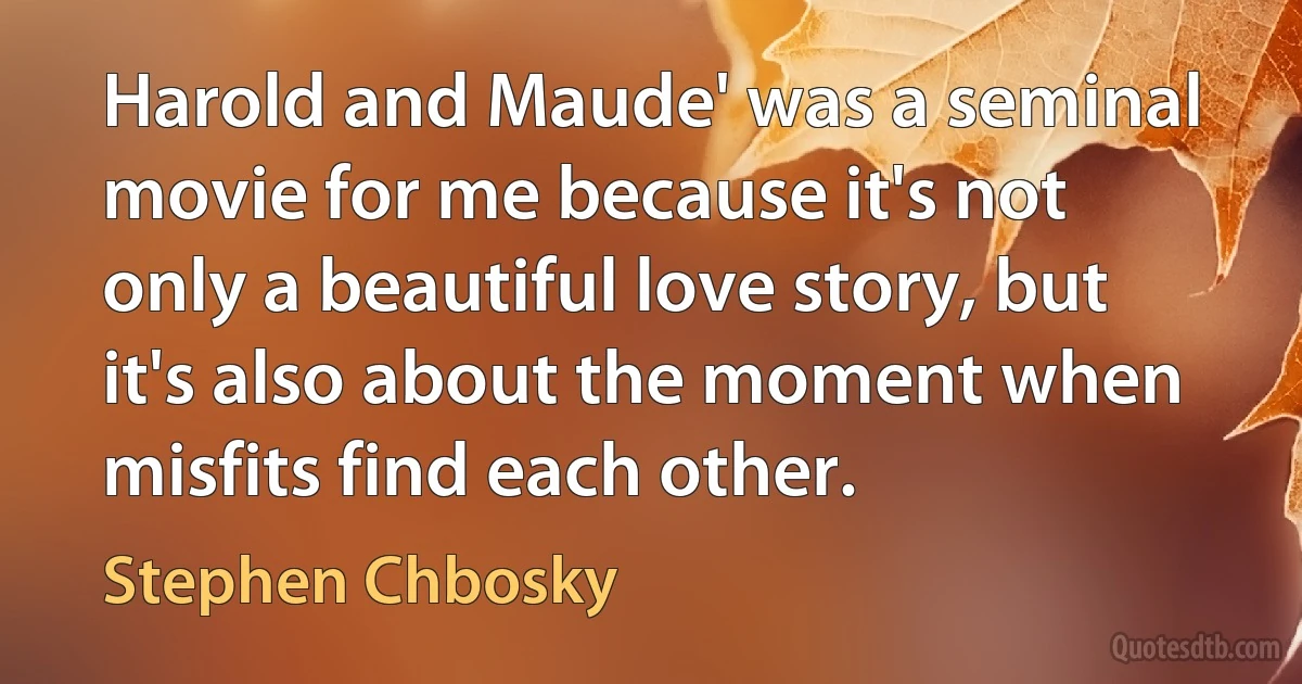 Harold and Maude' was a seminal movie for me because it's not only a beautiful love story, but it's also about the moment when misfits find each other. (Stephen Chbosky)