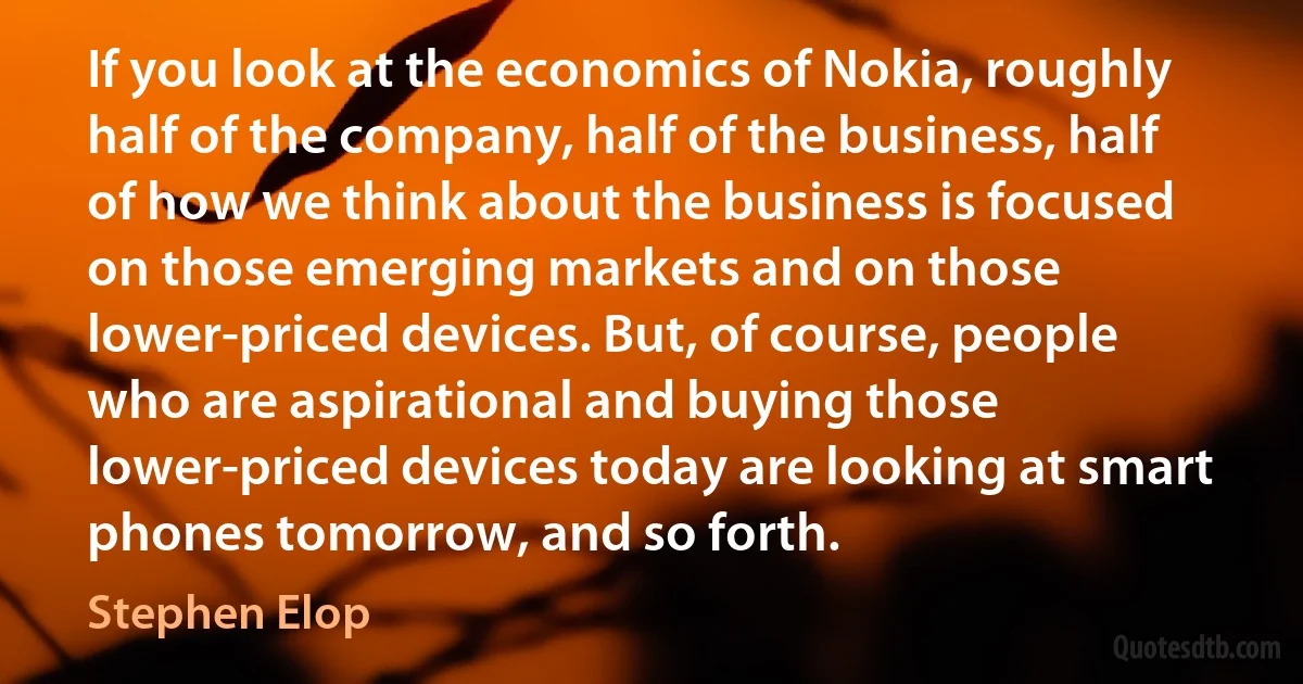 If you look at the economics of Nokia, roughly half of the company, half of the business, half of how we think about the business is focused on those emerging markets and on those lower-priced devices. But, of course, people who are aspirational and buying those lower-priced devices today are looking at smart phones tomorrow, and so forth. (Stephen Elop)