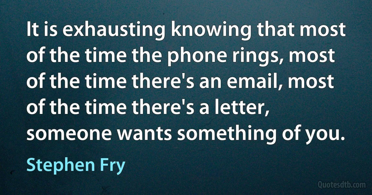 It is exhausting knowing that most of the time the phone rings, most of the time there's an email, most of the time there's a letter, someone wants something of you. (Stephen Fry)