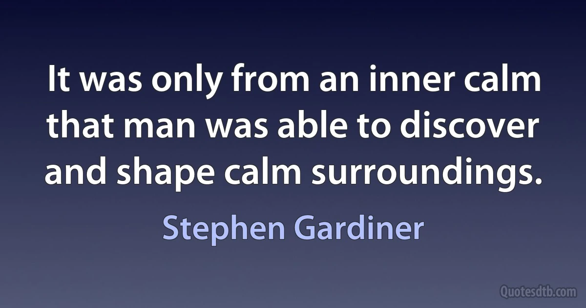 It was only from an inner calm that man was able to discover and shape calm surroundings. (Stephen Gardiner)