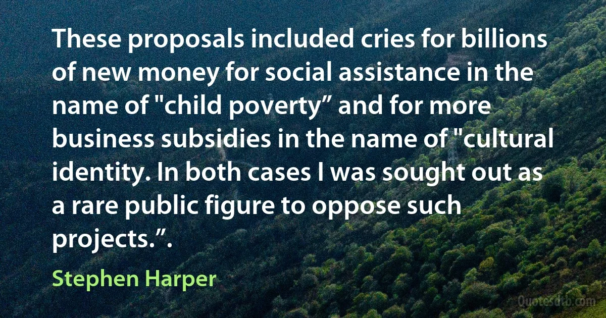 These proposals included cries for billions of new money for social assistance in the name of "child poverty” and for more business subsidies in the name of "cultural identity. In both cases I was sought out as a rare public figure to oppose such projects.”. (Stephen Harper)