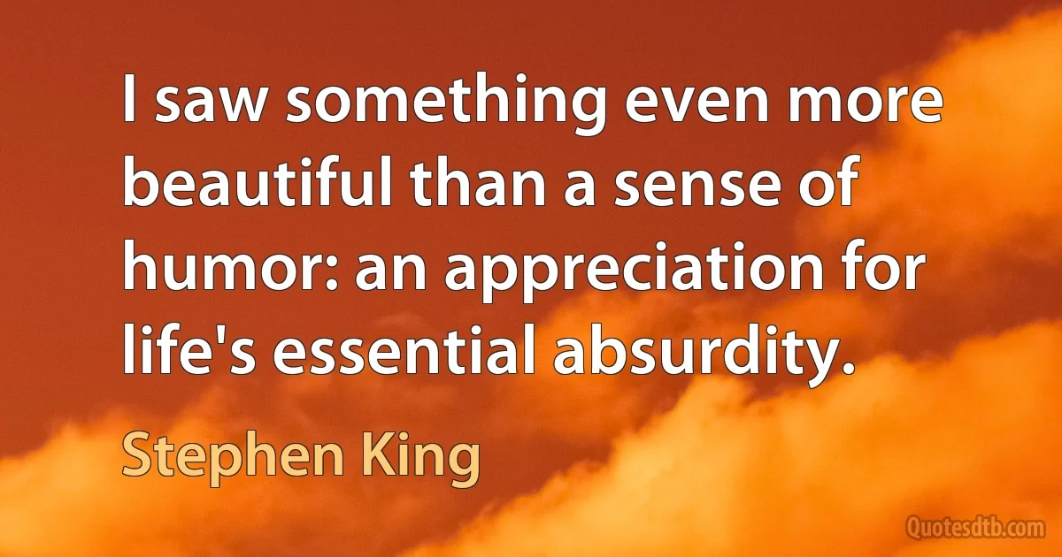 I saw something even more beautiful than a sense of humor: an appreciation for life's essential absurdity. (Stephen King)