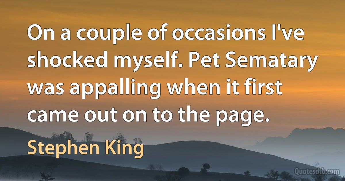 On a couple of occasions I've shocked myself. Pet Sematary was appalling when it first came out on to the page. (Stephen King)