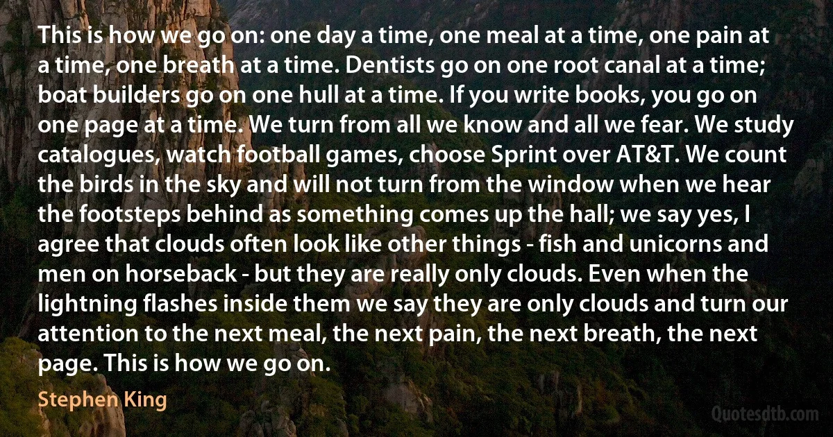 This is how we go on: one day a time, one meal at a time, one pain at a time, one breath at a time. Dentists go on one root canal at a time; boat builders go on one hull at a time. If you write books, you go on one page at a time. We turn from all we know and all we fear. We study catalogues, watch football games, choose Sprint over AT&T. We count the birds in the sky and will not turn from the window when we hear the footsteps behind as something comes up the hall; we say yes, I agree that clouds often look like other things - fish and unicorns and men on horseback - but they are really only clouds. Even when the lightning flashes inside them we say they are only clouds and turn our attention to the next meal, the next pain, the next breath, the next page. This is how we go on. (Stephen King)