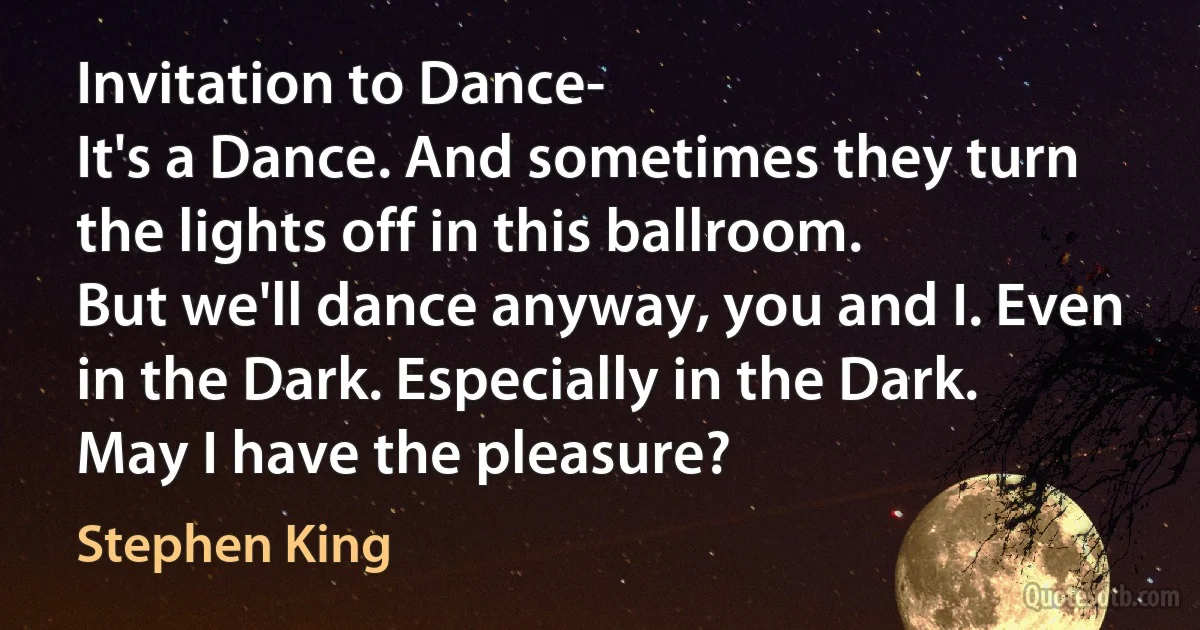 Invitation to Dance-
It's a Dance. And sometimes they turn the lights off in this ballroom.
But we'll dance anyway, you and I. Even in the Dark. Especially in the Dark.
May I have the pleasure? (Stephen King)