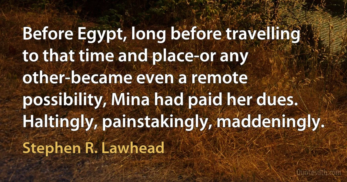 Before Egypt, long before travelling to that time and place-or any other-became even a remote possibility, Mina had paid her dues. Haltingly, painstakingly, maddeningly. (Stephen R. Lawhead)