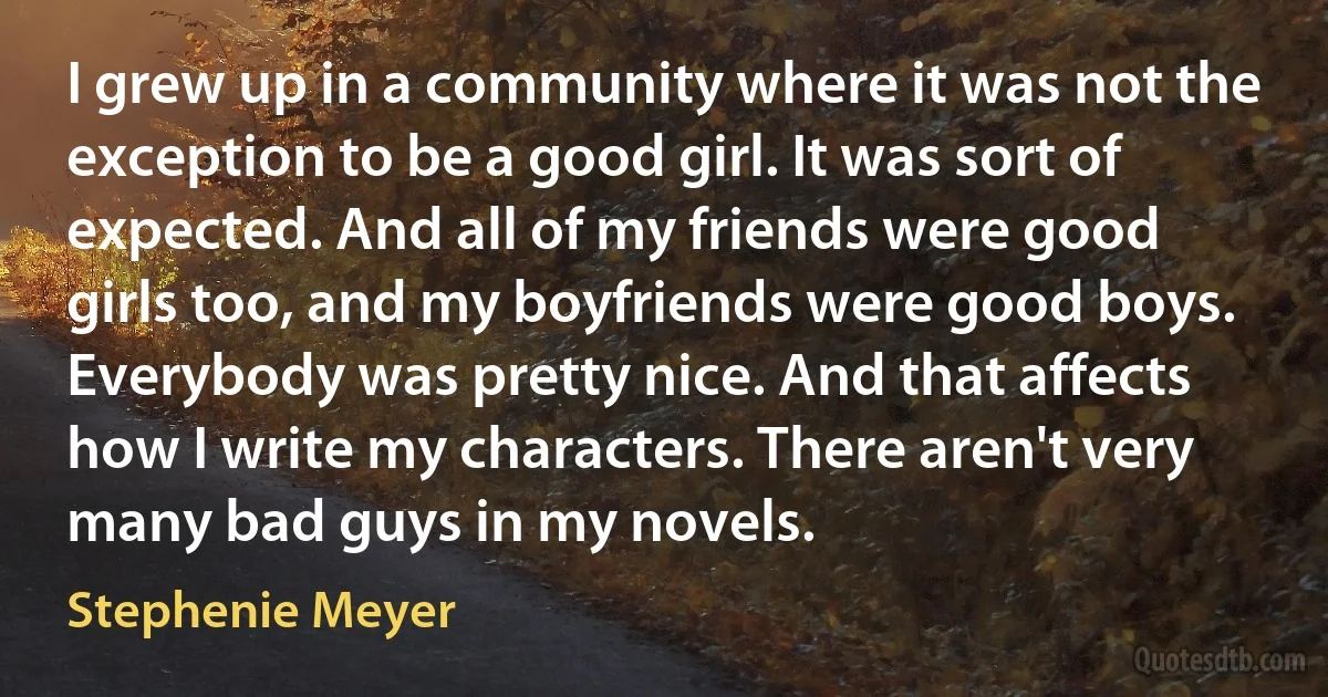 I grew up in a community where it was not the exception to be a good girl. It was sort of expected. And all of my friends were good girls too, and my boyfriends were good boys. Everybody was pretty nice. And that affects how I write my characters. There aren't very many bad guys in my novels. (Stephenie Meyer)