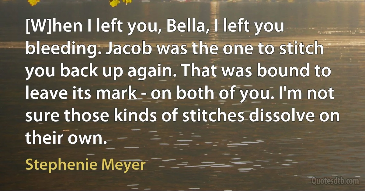 [W]hen I left you, Bella, I left you bleeding. Jacob was the one to stitch you back up again. That was bound to leave its mark - on both of you. I'm not sure those kinds of stitches dissolve on their own. (Stephenie Meyer)