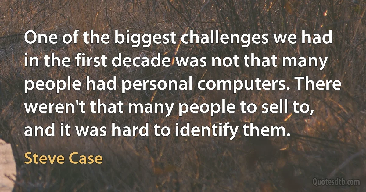 One of the biggest challenges we had in the first decade was not that many people had personal computers. There weren't that many people to sell to, and it was hard to identify them. (Steve Case)