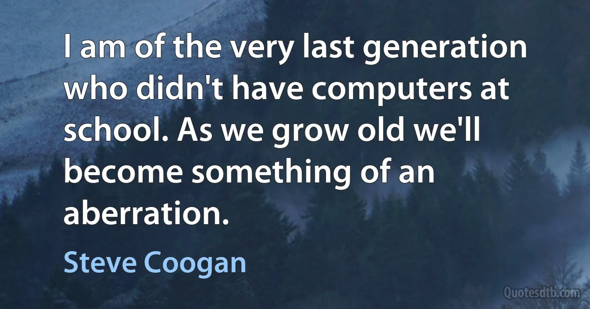 I am of the very last generation who didn't have computers at school. As we grow old we'll become something of an aberration. (Steve Coogan)