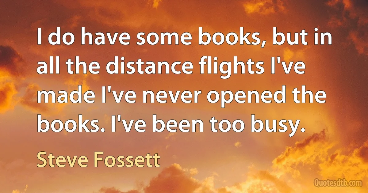 I do have some books, but in all the distance flights I've made I've never opened the books. I've been too busy. (Steve Fossett)