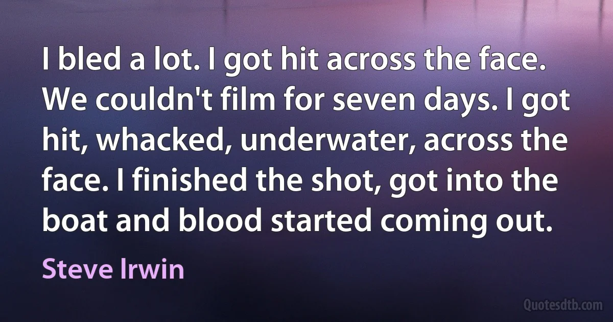 I bled a lot. I got hit across the face. We couldn't film for seven days. I got hit, whacked, underwater, across the face. I finished the shot, got into the boat and blood started coming out. (Steve Irwin)