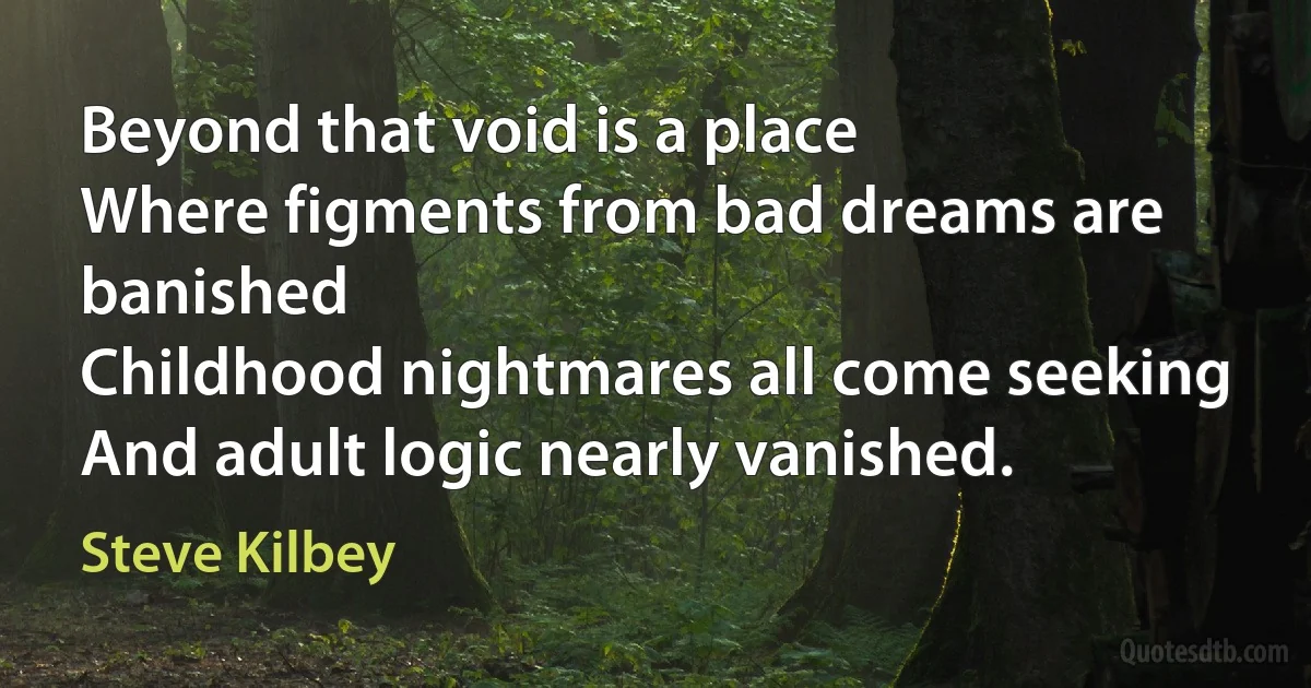 Beyond that void is a place
Where figments from bad dreams are banished
Childhood nightmares all come seeking
And adult logic nearly vanished. (Steve Kilbey)