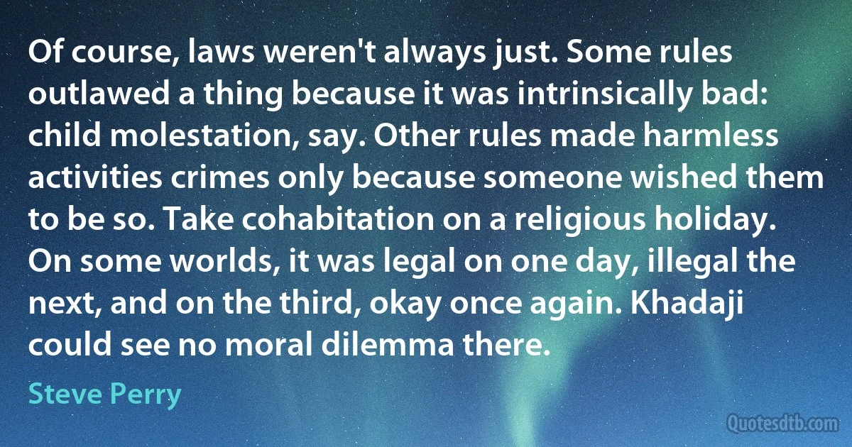 Of course, laws weren't always just. Some rules outlawed a thing because it was intrinsically bad: child molestation, say. Other rules made harmless activities crimes only because someone wished them to be so. Take cohabitation on a religious holiday. On some worlds, it was legal on one day, illegal the next, and on the third, okay once again. Khadaji could see no moral dilemma there. (Steve Perry)