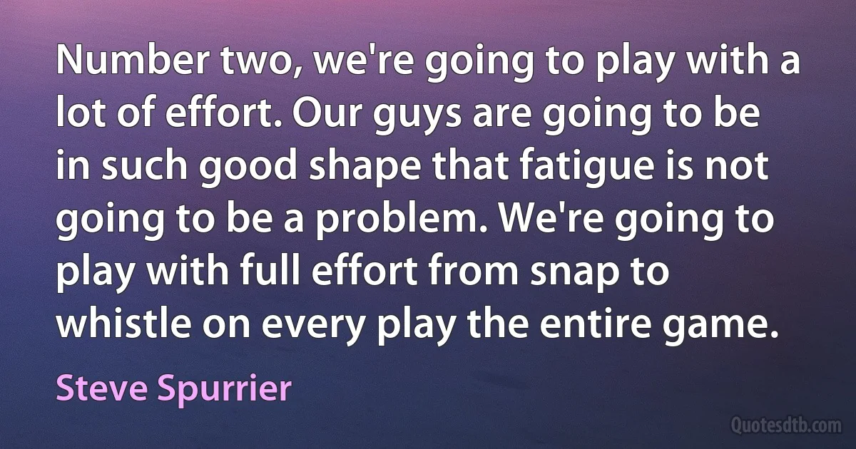 Number two, we're going to play with a lot of effort. Our guys are going to be in such good shape that fatigue is not going to be a problem. We're going to play with full effort from snap to whistle on every play the entire game. (Steve Spurrier)