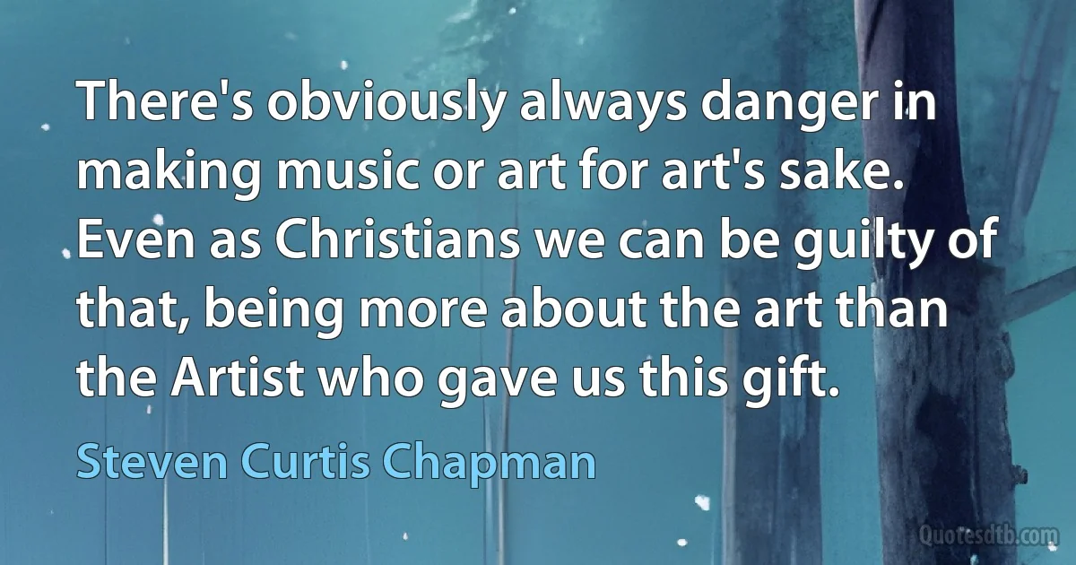 There's obviously always danger in making music or art for art's sake. Even as Christians we can be guilty of that, being more about the art than the Artist who gave us this gift. (Steven Curtis Chapman)