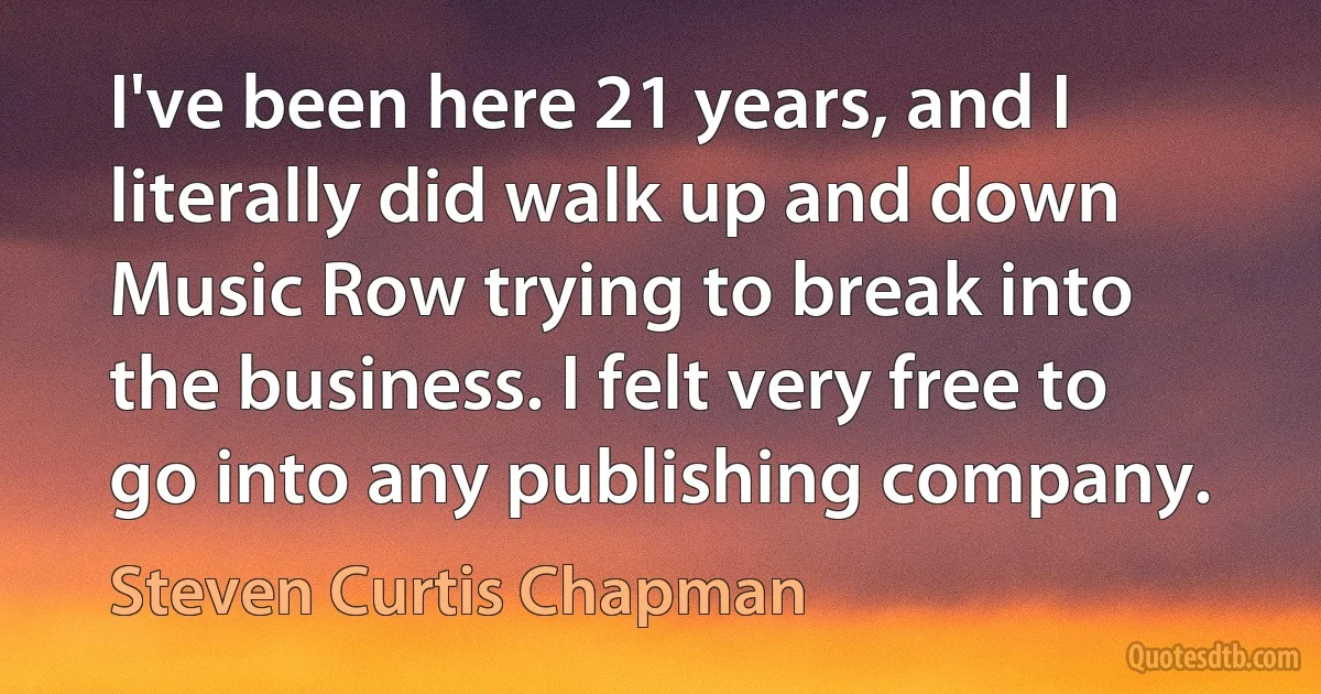 I've been here 21 years, and I literally did walk up and down Music Row trying to break into the business. I felt very free to go into any publishing company. (Steven Curtis Chapman)