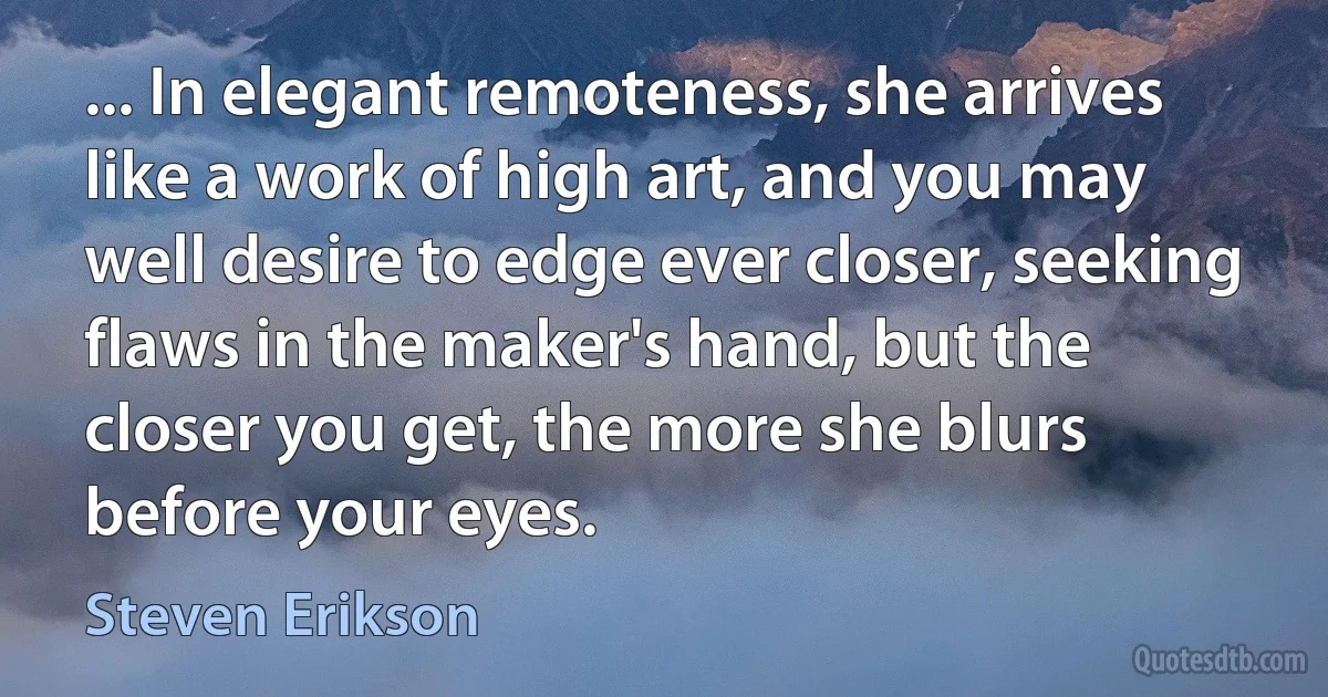 ... In elegant remoteness, she arrives like a work of high art, and you may well desire to edge ever closer, seeking flaws in the maker's hand, but the closer you get, the more she blurs before your eyes. (Steven Erikson)