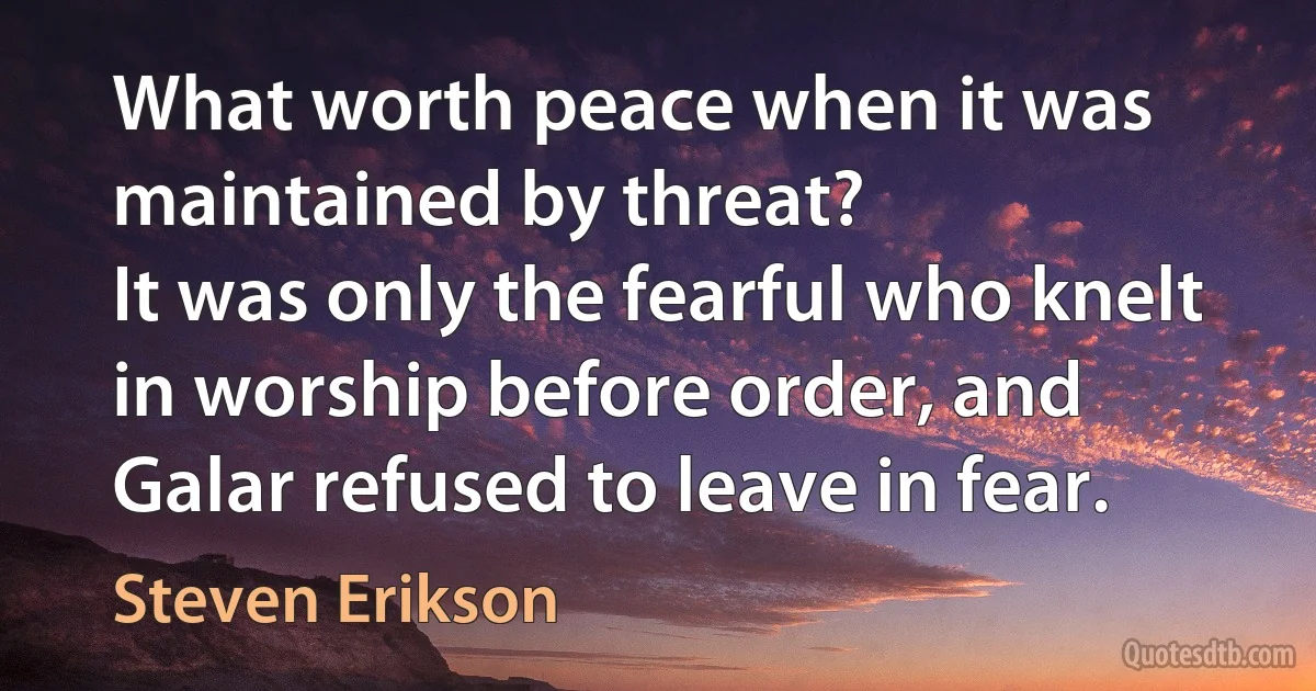 What worth peace when it was maintained by threat?
It was only the fearful who knelt in worship before order, and Galar refused to leave in fear. (Steven Erikson)