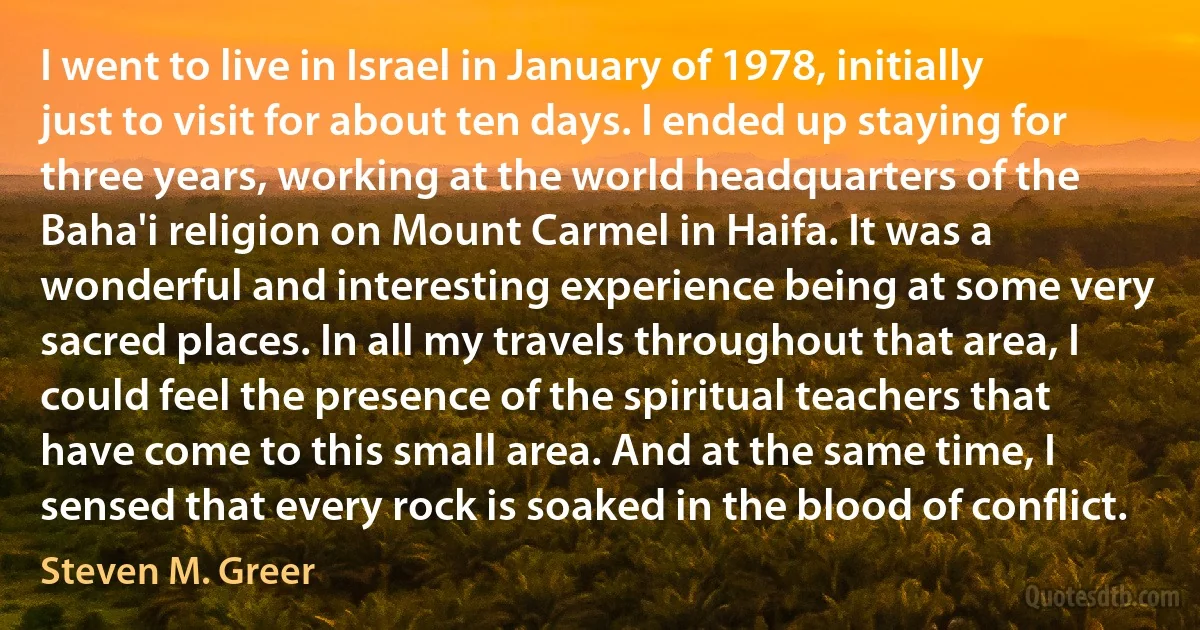 I went to live in Israel in January of 1978, initially just to visit for about ten days. I ended up staying for three years, working at the world headquarters of the Baha'i religion on Mount Carmel in Haifa. It was a wonderful and interesting experience being at some very sacred places. In all my travels throughout that area, I could feel the presence of the spiritual teachers that have come to this small area. And at the same time, I sensed that every rock is soaked in the blood of conflict. (Steven M. Greer)