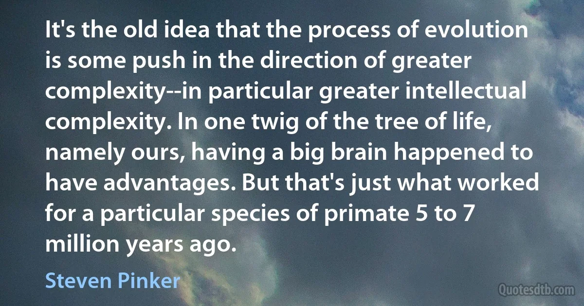 It's the old idea that the process of evolution is some push in the direction of greater complexity--in particular greater intellectual complexity. In one twig of the tree of life, namely ours, having a big brain happened to have advantages. But that's just what worked for a particular species of primate 5 to 7 million years ago. (Steven Pinker)