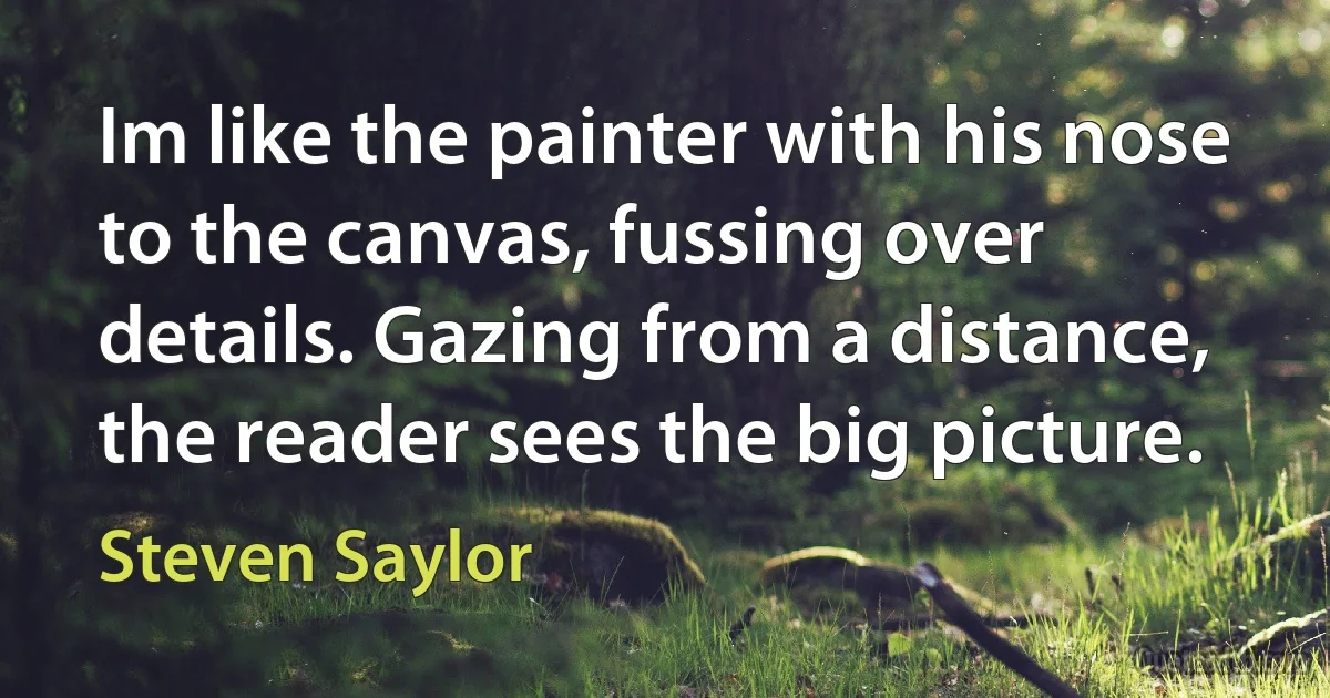 Im like the painter with his nose to the canvas, fussing over details. Gazing from a distance, the reader sees the big picture. (Steven Saylor)