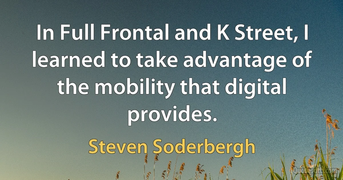 In Full Frontal and K Street, I learned to take advantage of the mobility that digital provides. (Steven Soderbergh)