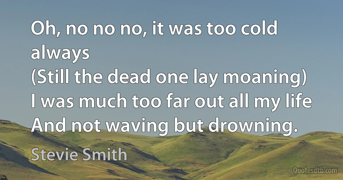 Oh, no no no, it was too cold always
(Still the dead one lay moaning)
I was much too far out all my life
And not waving but drowning. (Stevie Smith)